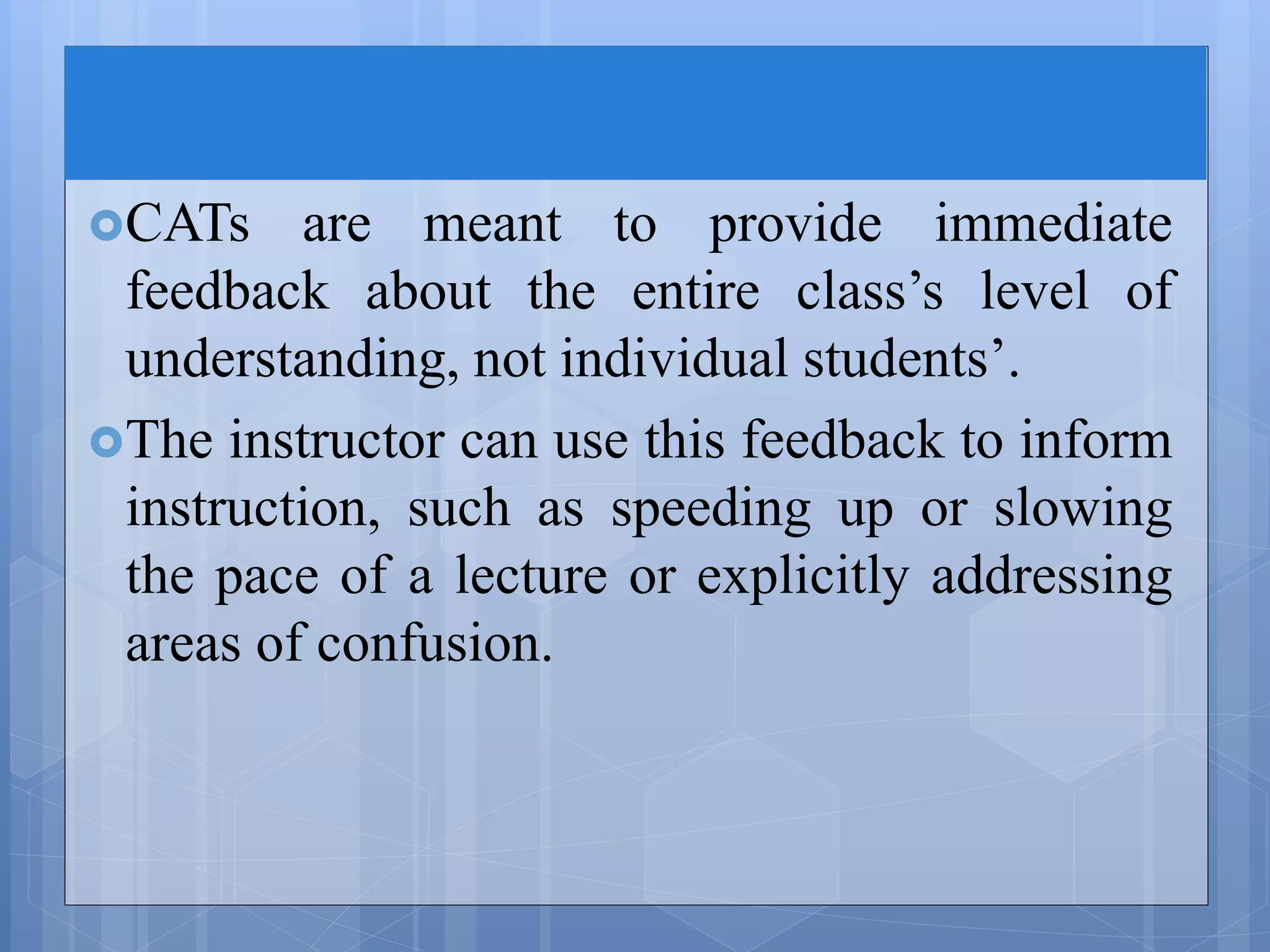 CATs are meant to provide immediate
feedback about the entire class’s level of
understanding, not individual students’.
The instructor can use this feedback to inform
instruction, such as speeding up or slowing
the pace of a lecture or explicitly addressing
areas of confusion.
 