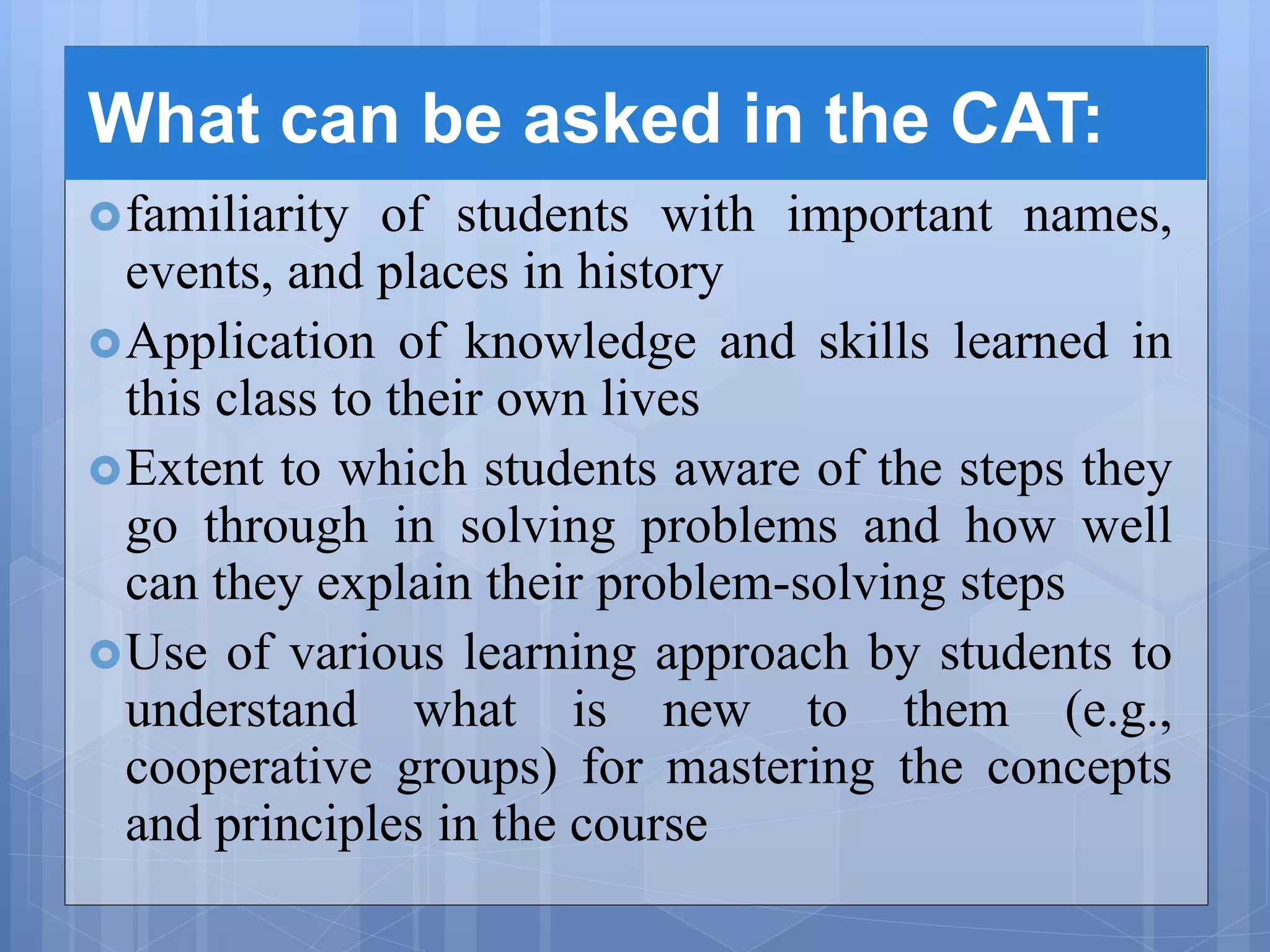 What can be asked in the CAT:
familiarity of students with important names,
events, and places in history
Application of knowledge and skills learned in
this class to their own lives
Extent to which students aware of the steps they
go through in solving problems and how well
can they explain their problem-solving steps
Use of various learning approach by students to
understand what is new to them (e.g.,
cooperative groups) for mastering the concepts
and principles in the course
 