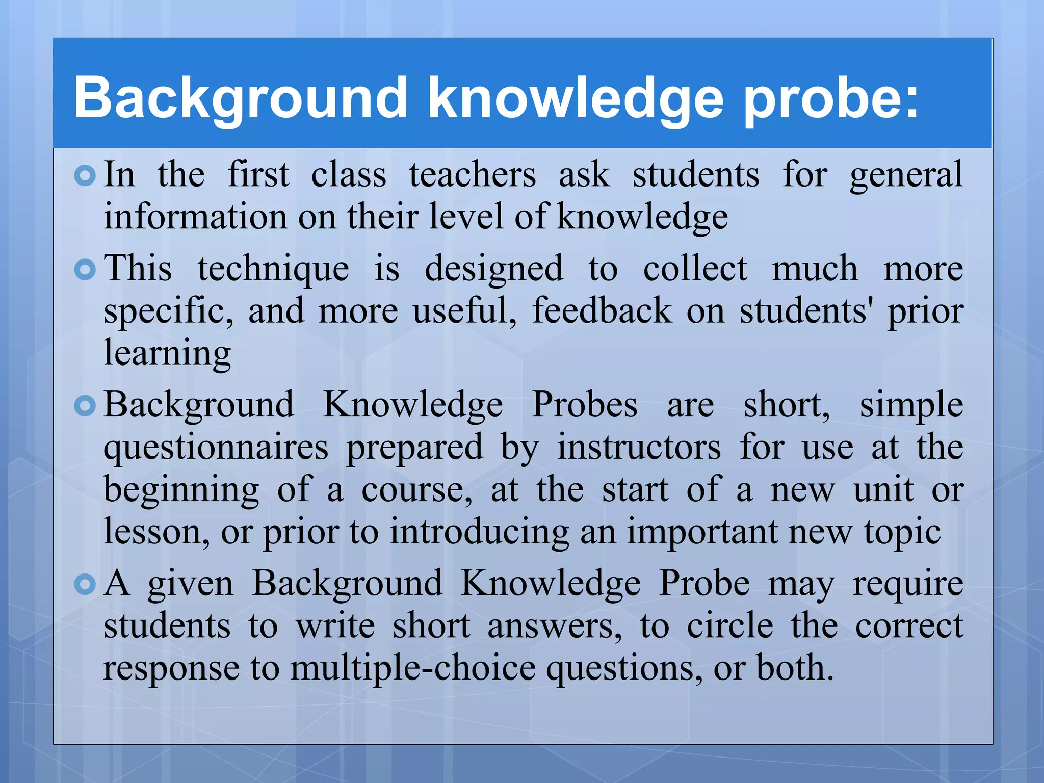 Background knowledge probe:
 In the first class teachers ask students for general
information on their level of knowledge
 This technique is designed to collect much more
specific, and more useful, feedback on students' prior
learning
 Background Knowledge Probes are short, simple
questionnaires prepared by instructors for use at the
beginning of a course, at the start of a new unit or
lesson, or prior to introducing an important new topic
 A given Background Knowledge Probe may require
students to write short answers, to circle the correct
response to multiple-choice questions, or both.
 