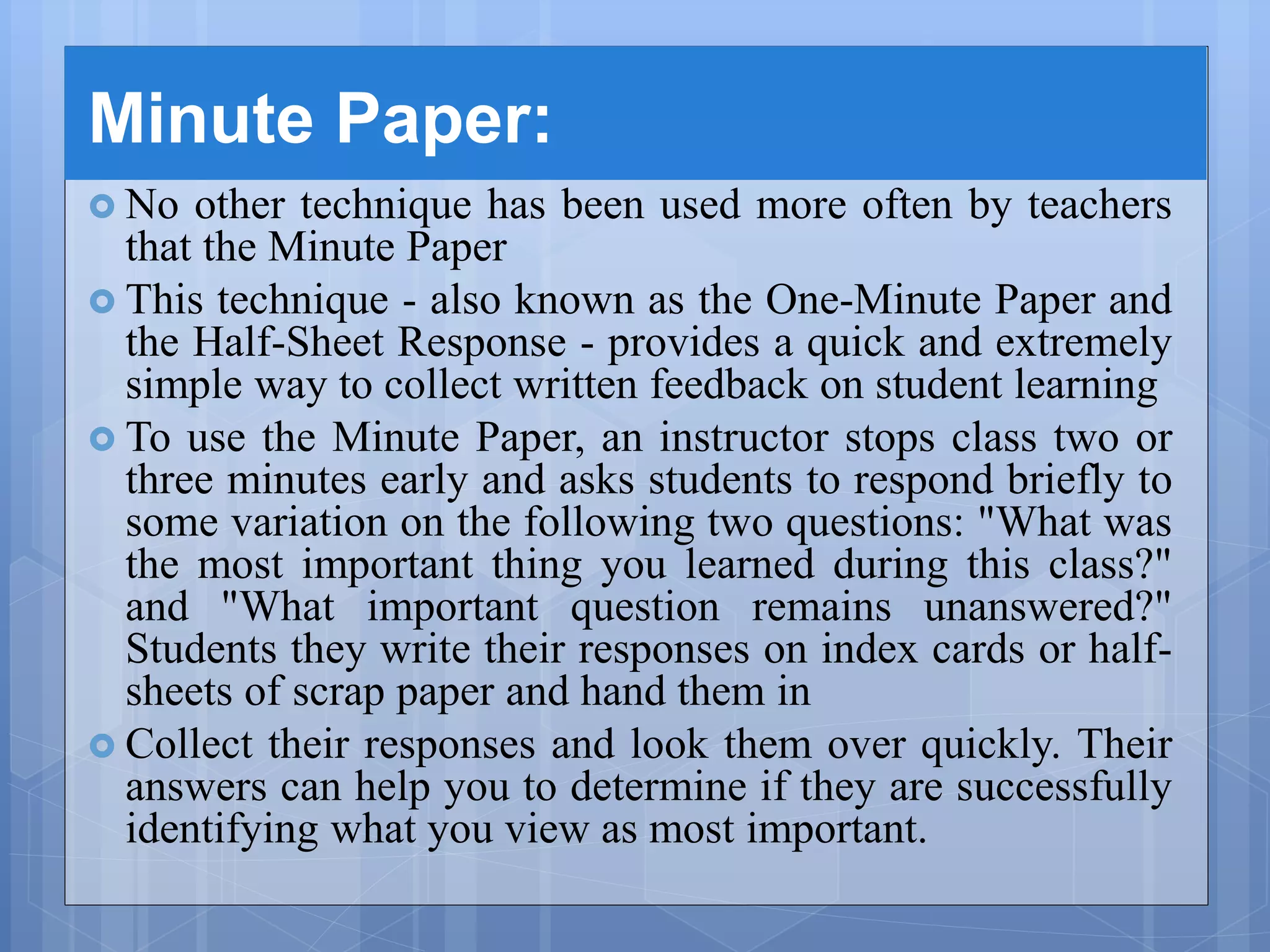 Minute Paper:
 No other technique has been used more often by teachers
that the Minute Paper
 This technique - also known as the One-Minute Paper and
the Half-Sheet Response - provides a quick and extremely
simple way to collect written feedback on student learning
 To use the Minute Paper, an instructor stops class two or
three minutes early and asks students to respond briefly to
some variation on the following two questions: "What was
the most important thing you learned during this class?"
and "What important question remains unanswered?"
Students they write their responses on index cards or half-
sheets of scrap paper and hand them in
 Collect their responses and look them over quickly. Their
answers can help you to determine if they are successfully
identifying what you view as most important.
 