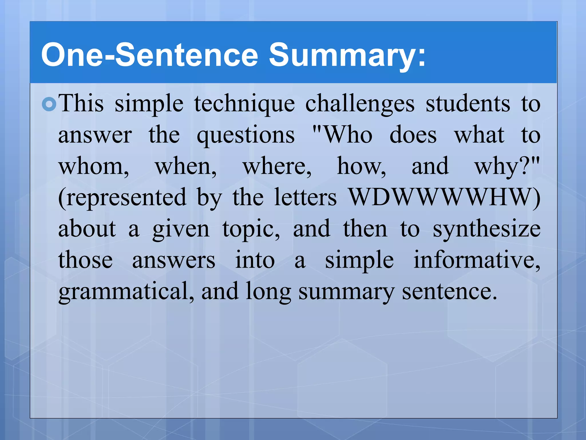 One-Sentence Summary:
This simple technique challenges students to
answer the questions "Who does what to
whom, when, where, how, and why?"
(represented by the letters WDWWWWHW)
about a given topic, and then to synthesize
those answers into a simple informative,
grammatical, and long summary sentence.
 
