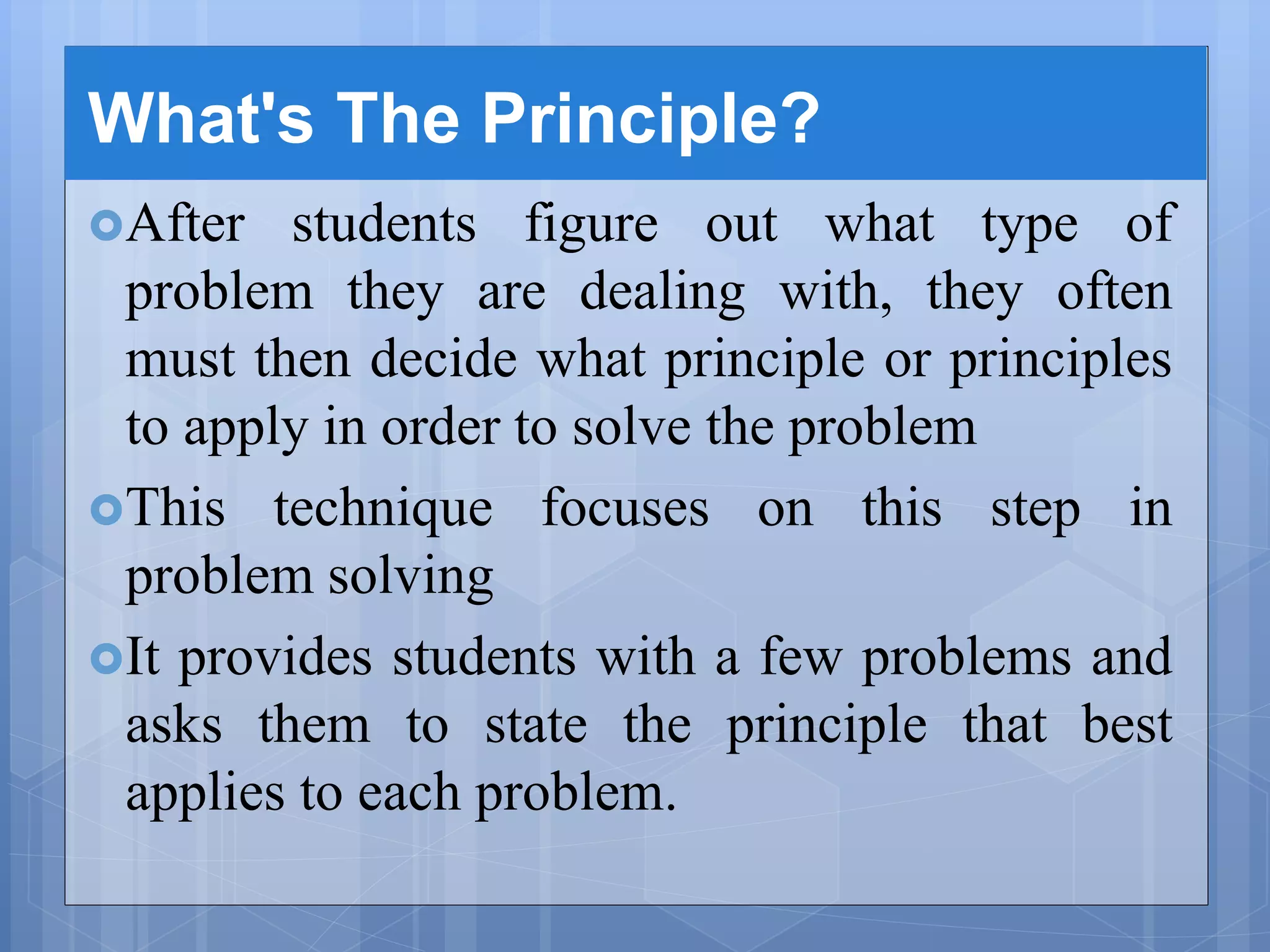 What's The Principle?
After students figure out what type of
problem they are dealing with, they often
must then decide what principle or principles
to apply in order to solve the problem
This technique focuses on this step in
problem solving
It provides students with a few problems and
asks them to state the principle that best
applies to each problem.
 