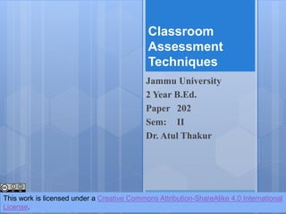 Classroom
Assessment
Techniques
Jammu University
2 Year B.Ed.
Paper 202
Sem: II
Dr. Atul Thakur
This work is licensed under a Creative Commons Attribution-ShareAlike 4.0 International
License.
 
