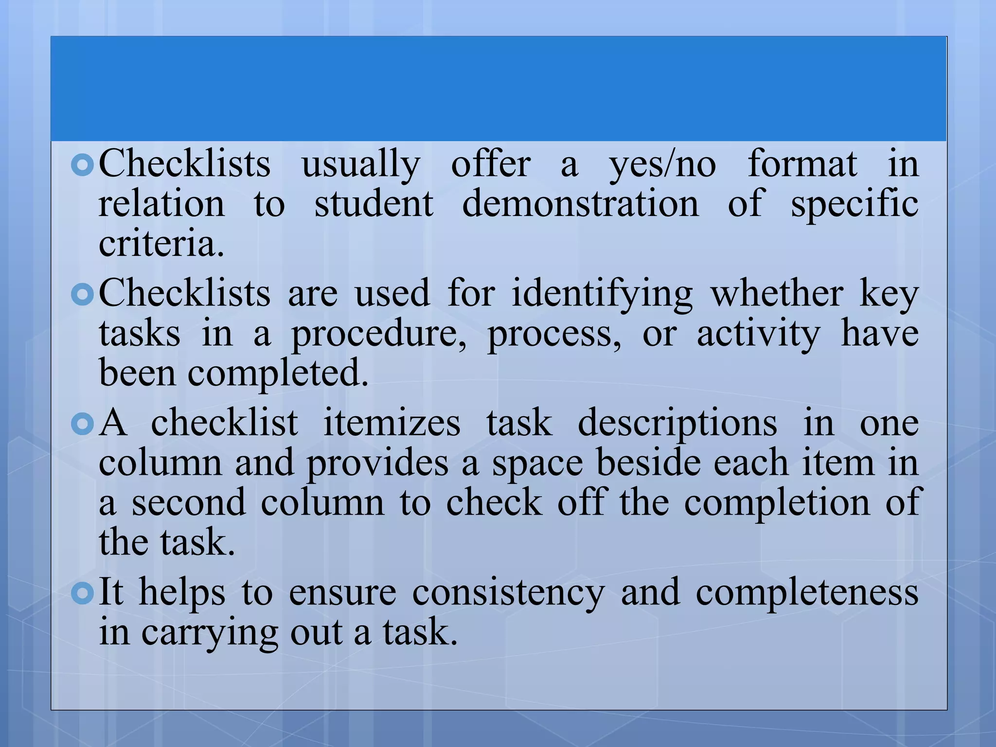 Checklists usually offer a yes/no format in
relation to student demonstration of specific
criteria.
Checklists are used for identifying whether key
tasks in a procedure, process, or activity have
been completed.
A checklist itemizes task descriptions in one
column and provides a space beside each item in
a second column to check off the completion of
the task.
It helps to ensure consistency and completeness
in carrying out a task.
 