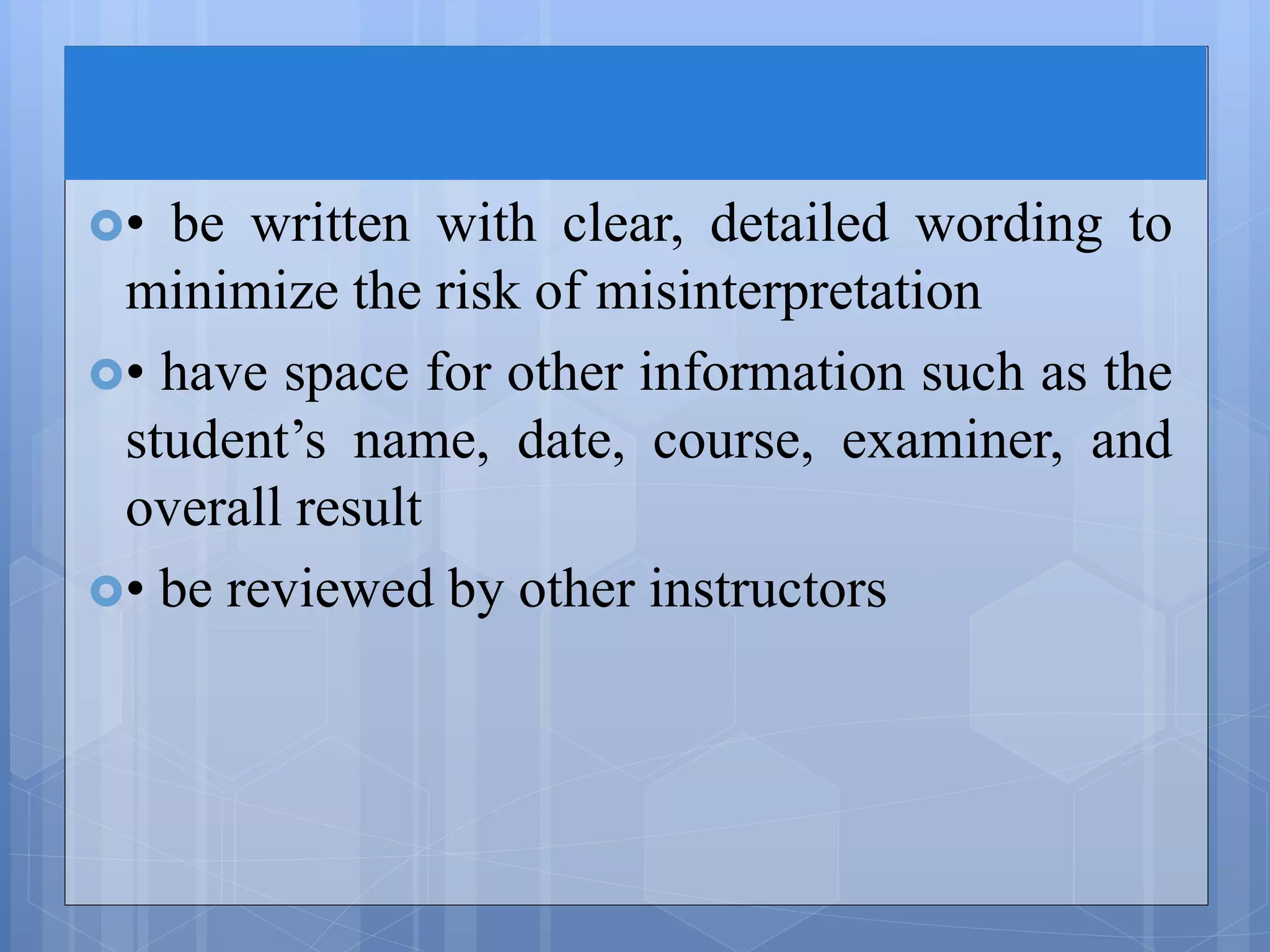 • be written with clear, detailed wording to
minimize the risk of misinterpretation
• have space for other information such as the
student’s name, date, course, examiner, and
overall result
• be reviewed by other instructors
 