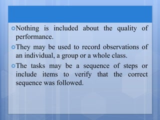 Nothing is included about the quality of
performance.
They may be used to record observations of
an individual, a group or a whole class.
The tasks may be a sequence of steps or
include items to verify that the correct
sequence was followed.
 