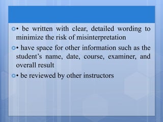 • be written with clear, detailed wording to
minimize the risk of misinterpretation
• have space for other information such as the
student’s name, date, course, examiner, and
overall result
• be reviewed by other instructors
 