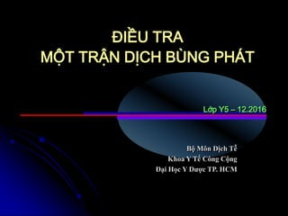 Bộ Môn Dịch Tễ
Khoa Y Tế Công Cộng
Đại Học Y Dược TP. HCM
ĐIỀU TRA
MỘT TRẬN DỊCH BÙNG PHÁT
Lớp Y5 – 12.2016
 