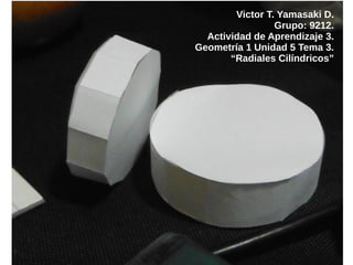 Victor T. Yamasaki D.
Grupo: 9212.
Actividad de Aprendizaje 3.
Geometría 1 Unidad 5 Tema 3.
“Radiales Cilíndricos”
 