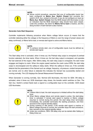 Manual    HM1016ER1                                                   Control and Operation Instruction



                          NOTE:
                            Above control procedure, assumes that one of configurable inputs has
                            been configured as Mains Aux. Switch Closed and connects the
                            switch’s N.O. Aux. contact to this port. If you do not configure an input as
                            Mains Aux. Switch Closed, then the MCB closed LED illuminates is only
                            an indication that the MCB close/open relay should have been closed,
                            under this condition, the alarm for Mains fail to load is inactive, and the
                            along function of start Genset is also inactive.


Generator Auto Start Sequence:

Controller implements following procedure when Mains voltage failure occurs (it means that the
controller detecting either the voltage or the frequency of Mains is over the range of preset values and
delay confirmed), or Mains fail to load, or remote start signal is active and Mains failure;


                          NOTE:
                            To achieve remote start, one of configurable inputs must be defined as
                            remote start signal.


The Start delay timer is activated, when it times out, the Preheat relay output is energised (if preheat
function selected), the timer starts. When it times out, the fuel relay output is energised, and operates
the fuel solenoid of the engine. After 300ms delay, the start relay output is energised, the start motor
engages and begins to crank. When the engine speed reaches the crank cutout RPM, the start relay
output is de-energised and the safety-on delay starts. When the safety-on times out, if the controller
detects that the parameters of the Genset such as voltage, frequency, oil pressure, coolant temperature
are normal, and no other failure is detected this indicates the Genset has successfully started and
running normally. The LCD displays the Genset Measurement Parameters.

When Generator is running normally, Gen. Normal LED illuminates, the timer for GEN. ON delay is
activated, when it times out, GCB close/open relay closes, the transfer switch switches on Gen. The
Gen Aux. Switch’s contact feeds back a signal to a configurable input on the controller. GCB closed
LED illuminates.


                          NOTE:
                            If Mains fails to load, the start sequence is initiated without the start-delay
                            timer.
                            When Mains voltage failure and remote signal is active, the start-delay
                            timer is activated, if remote start signal is inactive or Mains voltage
                            resumes to normal during this period, the start delay timer terminates
                            immediately, the controller terminates the starting procedure, and then
                            recovers to the original standby status.
                            During cranking or idle period, if the remote start signal is inactive or
                            Mains voltage resumes to normal, the controller stops the start procedure,
                            then recovers to the original standby status.
                            Under any conditions, GEN. ON delay only can be started after Safety-on
                            Delay times out.




Harsen®                                                                                           Page 8/54
 