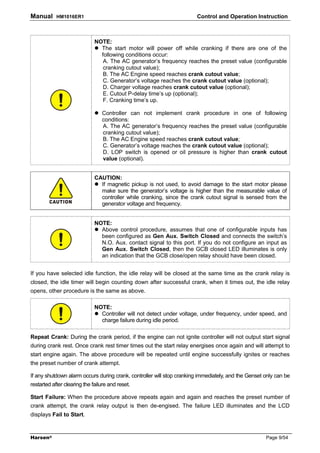 Manual      HM1016ER1                                                  Control and Operation Instruction



                              NOTE:
                                The start motor will power off while cranking if there are one of the
                                following conditions occur:
                                 A. The AC generator’s frequency reaches the preset value (configurable
                                 cranking cutout value);
                                 B. The AC Engine speed reaches crank cutout value;
                                 C. Generator’s voltage reaches the crank cutout value (optional);
                                 D. Charger voltage reaches crank cutout value (optional);
                                 E. Cutout P-delay time’s up (optional);
                                 F. Cranking time’s up.

                                 Controller can not implement crank procedure in one of following
                                 conditions:
                                 A. The AC generator’s frequency reaches the preset value (configurable
                                 cranking cutout value);
                                 B. The AC Engine speed reaches crank cutout value;
                                 C. Generator’s voltage reaches the crank cutout value (optional);
                                 D. LOP switch is opened or oil pressure is higher than crank cutout
                                 value (optional).


                              CAUTION:
                                If magnetic pickup is not used, to avoid damage to the start motor please
                                make sure the generator’s voltage is higher than the measurable value of
                                controller while cranking, since the crank cutout signal is sensed from the
                                generator voltage and frequency.


                              NOTE:
                                Above control procedure, assumes that one of configurable inputs has
                                been configured as Gen Aux. Switch Closed and connects the switch’s
                                N.O. Aux. contact signal to this port. If you do not configure an input as
                                Gen Aux. Switch Closed, then the GCB closed LED illuminates is only
                                an indication that the GCB close/open relay should have been closed.


If you have selected idle function, the idle relay will be closed at the same time as the crank relay is
closed, the idle timer will begin counting down after successful crank, when it times out, the idle relay
opens, other procedure is the same as above.

                              NOTE:
                                Controller will not detect under voltage, under frequency, under speed, and
                                charge failure during idle period.

Repeat Crank: During the crank period, if the engine can not ignite controller will not output start signal
during crank rest. Once crank rest timer times out the start relay energises once again and will attempt to
start engine again. The above procedure will be repeated until engine successfully ignites or reaches
the preset number of crank attempt.

If any shutdown alarm occurs during crank, controller will stop cranking immediately, and the Genset only can be
restarted after clearing the failure and reset.

Start Failure: When the procedure above repeats again and again and reaches the preset number of
crank attempt, the crank relay output is then de-engised. The failure LED illuminates and the LCD
displays Fail to Start.



Harsen®                                                                                              Page 9/54
 