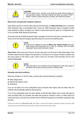 Manual       HM1016ER1                                                              Control and Operation Instruction



                                CAUTION:
                                  If Fail to Start occurs, operator must check the whole Genset system to
                                  find out failure reason, only after clearing the failure can press “STOP /
                                  RESET” button to relieve fault lock out status, and restart the Genset.


Mains return and generator shutdown sequence:

When Mains resumes to normal, Mains Normal LED illuminates, the Mains ON delay timer is activated,
GCB close/open relay is de-energised after it times out, MCB Close/open relay is energised, transfer
switch switches on Mains, the Mains Aux. Switch’s contact feeds back the signal to a configurable input
on our controller, MCB closed LED illuminates.

At the same time as the MCB close/open relay is energised, the timer for cool down is activated, when it
times out, the fuel relay de-energises, generator stops and recovers to its standby status.

                                NOTE:
                                  If you do not configure an input as Mains Aux. Switch Closed, then the
                                  MCB closed LED illuminates but is only an indication that the MCB
                                  close/open relay should have been closed.

Stop Failure: When cool down times out, the fuel relay opens and the timer for Stop delay begins. If the
controller detects that the voltage of the generator or oil pressure or the speed of engine is greater than
the cutout values or LOP switch is open, when it times out, the failure LED illuminates and the LCD
displays Fail to stop.


                                NOTE:
                                  After stop failure, the controller will not energise the crank relay output if
                                  the failure has not been removed and the controller reset.


Generator auto start conditions:

When the controller is in “AUTO” mode, it will auto start under the following 3 conditions:

   Mails voltage failure
   Remote start signal is active
   MCB failure

If you do not define one of the configurable inputs as Remote Start Signal, when the Mains fails, the
controller will automatically initiate the start sequence.

If one of the configurable inputs has been defined as Remote Start Signal, when remote start signal is
active and Mains fails, the controller will initiate start sequence. However if there is a Mains failure but
remote start input is not active the controller will not initiate start sequence, but the Mains close/open relay
will open.

If Genset has started since Mains fail to load, when failure is removed and controller unlocked by pressing reset button, GCB
close/open relay opens, MCB close/open relay closes, transfer switch switches the load to Mains.




Harsen®                                                                                                          Page 10/54
 