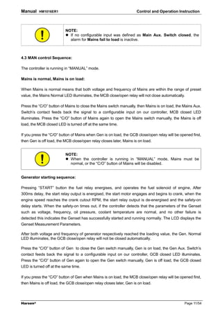 Manual    HM1016ER1                                                  Control and Operation Instruction



                          NOTE:
                            If no configurable input was defined as Main Aux. Switch closed, the
                            alarm for Mains fail to load is inactive.



4.3 MAN control Sequence:

The controller is running in “MANUAL” mode.

Mains is normal, Mains is on load:

When Mains is normal means that both voltage and frequency of Mains are within the range of preset
value, the Mains Normal LED illuminates, the MCB close/open relay will not close automatically.

Press the “C/O” button of Mains to close the Mains switch manually, then Mains is on load, the Mains Aux.
Switch’s contact feeds back the signal to a configurable input on our controller, MCB closed LED
illuminates. Press the “C/O” button of Mains again to open the Mains switch manually, the Mains is off
load, the MCB closed LED is turned off at the same time.

If you press the “C/O” button of Mains when Gen is on load, the GCB close/open relay will be opened first,
then Gen is off load, the MCB close/open relay closes later, Mains is on load.


                          NOTE:
                            When the controller is running in “MANUAL” mode, Mains must be
                            normal, or the “C/O” button of Mains will be disabled.


Generator starting sequence:

Pressing “START” button the fuel relay energises, and operates the fuel solenoid of engine, After
300ms delay, the start relay output is energised, the start motor engages and begins to crank, when the
engine speed reaches the crank cutout RPM, the start relay output is de-energised and the safety-on
delay starts. When the safety-on times out, if the controller detects that the parameters of the Genset
such as voltage, frequency, oil pressure, coolant temperature are normal, and no other failure is
detected this indicates the Genset has successfully started and running normally. The LCD displays the
Genset Measurement Parameters.

After both voltage and frequency of generator respectively reached the loading value, the Gen. Normal
LED illuminates, the GCB close/open relay will not be closed automatically.

Press the “C/O” button of Gen to close the Gen switch manually, Gen is on load, the Gen Aux. Switch’s
contact feeds back the signal to a configurable input on our controller, GCB closed LED illuminates.
Press the “C/O” button of Gen again to open the Gen switch manually, Gen is off load, the GCB closed
LED is turned off at the same time.

If you press the “C/O” button of Gen when Mains is on load, the MCB close/open relay will be opened first,
then Mains is off load, the GCB close/open relay closes later, Gen is on load.




Harsen®                                                                                         Page 11/54
 