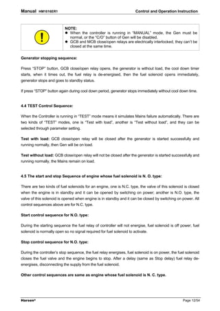 Manual    HM1016ER1                                                   Control and Operation Instruction



                           NOTE:
                             When the controller is running in “MANUAL” mode, the Gen must be
                             normal, or the “C/O” button of Gen will be disabled.
                             GCB and MCB close/open relays are electrically interlocked, they can’t be
                             closed at the same time.


Generator stopping sequence:

Press “STOP” button, GCB close/open relay opens, the generator is without load, the cool down timer
starts, when it times out, the fuel relay is de-energised, then the fuel solenoid opens immediately,
generator stops and goes to standby status.

If press “STOP” button again during cool down period, generator stops immediately without cool down time.


4.4 TEST Control Sequence:

When the Controller is running in “TEST” mode means it simulates Mains failure automatically. There are
two kinds of “TEST” modes, one is “Test with load”, another is “Test without load”, and they can be
selected through parameter setting.

Test with load: GCB close/open relay will be closed after the generator is started successfully and
running normally, then Gen will be on load.

Test without load: GCB close/open relay will not be closed after the generator is started successfully and
running normally, the Mains remain on load.


4.5 The start and stop Sequence of engine whose fuel solenoid is N. O. type:

There are two kinds of fuel solenoids for an engine, one is N.C. type, the valve of this solenoid is closed
when the engine is in standby and it can be opened by switching on power; another is N.O. type, the
valve of this solenoid is opened when engine is in standby and it can be closed by switching on power. All
control sequences above are for N.C. type.

Start control sequence for N.O. type:

During the starting sequence the fuel relay of controller will not energise, fuel solenoid is off power, fuel
solenoid is normally open so no signal required for fuel solenoid to activate.

Stop control sequence for N.O. type:

During the controller’s stop sequence, the fuel relay energises, fuel solenoid is on power, the fuel solenoid
closes the fuel valve and the engine begins to stop. After a delay (same as Stop delay) fuel relay de-
energises, disconnecting the supply from the fuel solenoid.

Other control sequences are same as engine whose fuel solenoid is N. C. type.




Harsen®                                                                                            Page 12/54
 