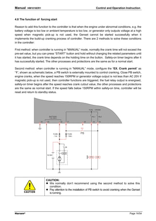 Manual    HM1016ER1                                                  Control and Operation Instruction



4.8 The function of forcing start

Reason to add this function to the controller is that when the engine under abnormal conditions, e.g. the
battery voltage is too low or ambient temperature is too low, or generator only outputs voltage at a high
speed when magnetic pick-up is not used, the Genset cannot be started successfully when it
implements the build-up cranking process of controller. There are 2 methods to solve these conditions
in the controller:

First method: when controller is running in “MANUAL” mode, normally the crank time will not exceed the
pre-set value, but you can press “START” button and hold without changing the related parameters until
it has started, the crank time depends on the holding time on the button. Safety-on timer begins after it
has successfully started. The other processes and protections are the same as for a normal start.

Second method: when controller is running in “MANUAL” mode, configure the “EX. Crank permit” as
“1”, shown as schematic below, a PB switch is externally mounted to control cranking. Close PB switch,
engine cranks, when the speed reaches 150RPM or generator voltage output is not less than AC 20V if
magnetic pick-up is not used, then controller functions are triggered, the fuel relay output is energised,
safety-on timer begins after the speed reaches crank cutout value, the other processes and protections
are the same as normal start. If the speed falls below 150RPM within safety-on time, controller will be
reset and return to standby status.




                          CAUTION:
                            We normally don’t recommend using the second method to solve this
                            condition.
                            Pay attention to the installation of PB switch to avoid cranking when the Genset
                            is running.




Harsen®                                                                                            Page 14/54
 