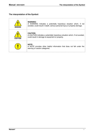 Manual    HM1016ER1                                             The interpretation of the Symbol




The interpretation of the Symbol:


                      WARNING:
                      A WARNING indicates a potentially hazardous situation which, if not
                      avoided, could result in death, serious personal injury or property damage.



                      CAUTION:
                      A CAUTION indicates a potentially hazardous situation which, if not avoided,
                      could result in damage to equipment or property.



                      NOTE:
                      A NOTE provides other helpful information that does not fall under the
                      warning or caution categories.




Harsen®                                                                                          I
 