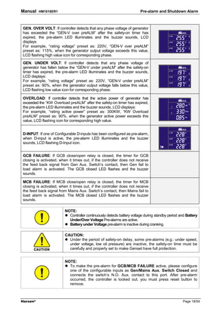 Manual    HM1016ER1                                                     Pre-alarm and Shutdown Alarm



GEN. OVER VOLT: If controller detects that any phase voltage of generator
has exceeded the “GEN-V over preALM” after the safety-on timer has
expired, the pre-alarm LED illuminates and the buzzer sounds, LCD
displays
For example, “rating voltage” preset as: 220V, “GEN-V over preALM”
preset as: 115%, when the generator output voltage exceeds this value,
LCD flashing high value icon for corresponding phase.
GEN. UNDER VOLT: If controller detects that any phase voltage of
generator has fallen below the “GEN-V under preALM” after the safety-on
timer has expired, the pre-alarm LED illuminates and the buzzer sounds,
LCD displays:
For example, “rating voltage” preset as: 220V, “GEN-V under preALM”
preset as: 90%, when the generator output voltage falls below this value,
LCD flashing low value icon for corresponding phase.

OVERLOAD: If controller detects that the active power of generator has
exceeded the “KW Overload preALM” after the safety-on timer has expired,
the pre-alarm LED illuminates and the buzzer sounds, LCD displays:
For example, “rating active power” preset as: 300KW, “KW Overload
preALM” preset as: 90%, when the generator active power exceeds this
value, LCD flashing icon for corresponding high value.


D-INPUT: If one of Configurable D-inputs has been configured as pre-alarm,
when D-input is active, the pre-alarm LED illuminates and the buzzer
sounds, LCD flashing D-Input icon.


GCB FAILURE: If GCB close/open relay is closed, the timer for GCB
closing is activated, when it times out, if the controller does not receive
the feed back signal from Gen Aux. Switch’s contact, then Gen fail to
load alarm is activated. The GCB closed LED flashes and the buzzer
sounds.

MCB FAILURE: If MCB close/open relay is closed, the timer for MCB
closing is activated, when it times out, if the controller does not receive
the feed back signal from Mains Aux. Switch’s contact, then Mains fail to
load alarm is activated. The MCB closed LED flashes and the buzzer
sounds.

                         NOTE:
                           Controller continuously detects battery voltage during standby period and Battery
                           Under/Over Voltage Pre-alarms are active.
                           Battery under Voltage pre-alarm is inactive during cranking.

                         CAUTION:
                           Under the period of safety-on delay, some pre-alarms (e.g.: under speed,
                           under voltage, low oil pressure) are inactive, the safety-on time must be
                           carefully and properly set to make Genset have full protection.


                         NOTE:
                           To make the pre-alarm for GCB/MCB FAILURE active, please configure
                           one of the configurable inputs as Gen/Mains Aux. Switch Closed and
                           connects the switch’s N.O. Aux. contact to this port. After pre-alarm
                           occurred, the controller is locked out, you must press reset button to
                           remove.



Harsen®                                                                                           Page 18/54
 