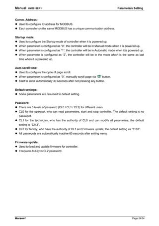 Manual    HM1016ER1                                                              Parameters Setting



Comm. Address:
  Used to configure ID address for MODBUS.
  Each controller on the same MODBUS has a unique communication address.


Startup mode:
  Used to configure the Startup mode of controller when it is powered up.
  When parameter is configured as “0”, the controller will be in Manual mode when it is powered up.
  When parameter is configured as “1”, the controller will be in Automatic mode when it is powered up.
  When parameter is configured as “2”, the controller will be in the mode which is the same as last
  time when it is powered up.


Auto scroll time:
  Used to configure the cycle of page scroll.
  When parameter is configured as “0”, manually scroll page via “ ” button.
  Start to scroll automatically 30 seconds after not pressing any button.


Default settings:
  Some parameters are resumed to default setting.


Password:
  There are 3 levels of password (CL0 / CL1 / CL2) for different users.
  CL0 for the operator, who can read parameters, start and stop controller. The default setting is no
  password.
  CL1 for the technician, who has the authority of CL0 and can modify all parameters, the default
  setting is “2213”.
  CL2 for factory, who have the authority of CL1 and Firmware update, the default setting as “3132”.
  All passwords are automatically inactive 60 seconds after exiting menu.


Firmware update:
  Used to load and update firmware for controller.
  It requires to key in CL2 password.




Harsen®                                                                                      Page 24/54
 