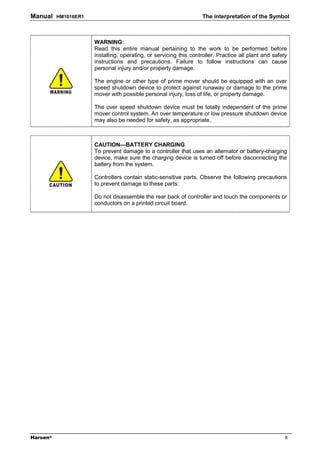 Manual    HM1016ER1                                                 The interpretation of the Symbol



                      WARNING:
                      Read this entire manual pertaining to the work to be performed before
                      installing, operating, or servicing this controller. Practice all plant and safety
                      instructions and precautions. Failure to follow instructions can cause
                      personal injury and/or property damage.

                      The engine or other type of prime mover should be equipped with an over
                      speed shutdown device to protect against runaway or damage to the prime
                      mover with possible personal injury, loss of life, or property damage.

                      The over speed shutdown device must be totally independent of the prime
                      mover control system. An over temperature or low pressure shutdown device
                      may also be needed for safety, as appropriate.



                      CAUTION—BATTERY CHARGING
                      To prevent damage to a controller that uses an alternator or battery-charging
                      device, make sure the charging device is turned off before disconnecting the
                      battery from the system.

                      Controllers contain static-sensitive parts. Observe the following precautions
                      to prevent damage to these parts:

                      Do not disassemble the rear back of controller and touch the components or
                      conductors on a printed circuit board.




Harsen®                                                                                                II
 