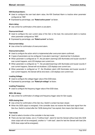 Manual    HM1016ER1                                                                Parameters Setting



KW Overload Alarm:
  Used to configure the over load alarm value, the KW Overload Alarm is inactive when parameter
  configured as “999”.
  Expressed by percentage, use “Rated active power” as factor.

Alarm delay:
  Use a timer for confirmation of the alarm or pre-alarm.

Overcurrent level:
  Used to configure the over current value of the Gen or the load, the overcurrent alarm is inactive
  when parameter configured as “999”.
  Expressed by percentage, use “Rated current” as factor.

Overcurrent delay:
  Use a timer for confirmation of overcurrent alarm.

Overcurrent action:
  Used to configure the action which is implemented after overcurrent alarm confirmed.
  3 types of parameters can be configured: 0 pre-alarm (warning)/ 1 electrical trip/ 2 shutdown.
  When parameter is configured as “0”, the pre-alarm (warning) LED illuminates and buzzer sounds if
  over current happens, and LCD displays over current icon.
  When parameter is configured as “1”, the pre-alarm(warning) LED illuminates and buzzer sounds if
  over current happens, Genset will not shutdown, LCD displays over current icon.
  When parameter is configured as “2”, the Shutdown alarm LED illuminates and buzzer sounds if
  over current happens, the Genset will be shut down, LCD displays over current icon.

Loading Voltage:
  Used to configure the voltage trigger value of the GCB close.
  Expressed by percentage, use “Rated ph-voltage” as factor.

Loading Frequency:
  Used to configure the frequency trigger value of the GCB close.

GEN. ON delay:
  Use a timer for confirmation of voltage and frequency trigger value for Gen supply.

GCB closing time:
  Use a timer for confirmation of the Gen Aux. Switch’s contact has been closed.
  When the GCB output is energised, if the controller does not receive the feed back signal from the
  Gen Aux. Switch’s contact after the “GCB closing time” has expired, then means Gen fails to load.

Test mode:
  Used to select a function of the controller in the test mode.
  There are two test modes, one is “0 without load”, stand for test the Genset without load (the GCB
  close output will not be energised), another is “1 with load”, stand for test the Genset with load (the
  GCB close output will be energised).



Harsen®                                                                                        Page 26/54
 