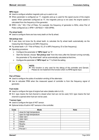 Manual     HM1016ER1                                                                   Parameters Setting


MPU input:
  Used to configure whether magnetic pick-up is used or not.
   When parameter is configured as “1”, magnetic pick-up is used for the signal source of the engine
   speed. When parameter configured as “0”, the magnetic pick-up is not used, the engine speed is
   calculated from the frequency of the generator.
   RPM = (Hz * 60) / Pair of Poles. For example: the frequency of generator is 50Hz, when Pair of
   Poles configured as 2, RPM = (50*60)/2 = 1500 (RPM).

Fly wheel teeth:
   Used to configure there are how many teeth on the fly wheel.

Set pickup now:
  If user does not know the fly wheel teeth, to calculate the fly wheel teeth automatically via the
   measuring Gen frequency and MPU frequency.
   Fly wheel teeth = (f1 * Pair of Poles) / f2, {f1 is MPU frequency, f2 is Gen frequency}.
   Operating procedure:
          Configure the parameter of “MPU input” as “0”.
          Start the Genset, choose “Set pickup now” from the menu after the Genset running normally,
          the parameter of “fly wheel teeth” will be automatically calculated at that time.
          Configure the parameter of “MPU input” as “1” to finish the setting.


                           NOTE:
                             This function is only used for the debug of the controller and Genset.
                             Please do not implement this function when no RPM signal input.


Pair of Poles:
  Used to configure the poles of excitation winding of the alternator.
   Use to calculate PRM when the measured speed of controller is from the frequency signal of
   generator.

Fuel mode:
  Used to configure the type of engine fuel valve (details refer to 4.5).
   N.C. type means the fuel channel is closed when fuel can not be used; N.O. type means the fuel
   channel is opened when fuel can not be used.
T-sensor type:
   Used to configure the type of HET sensor.
   Optional kinds of built-in HET sensors in the controller.

   Code                              Mode                                              Note
    1         close for high temperature
    2         open for high temperature
    3         VDO 120℃
    4         VDO 150℃
    5         Datcon
    6         Murphy
    7         Pt100
    8         Pre-set 1


Harsen®                                                                                          Page 28/54
 