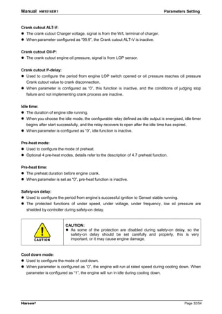 Manual       HM1016ER1                                                                Parameters Setting



Crank cutout ALT-V:
   The crank cutout Charger voltage, signal is from the W/L terminal of charger.
   When parameter configured as “99.9”, the Crank cutout ALT-V is inactive.


Crank cutout Oil-P:
   The crank cutout engine oil pressure, signal is from LOP sensor.


Crank cutout P-delay:
   Used to configure the period from engine LOP switch opened or oil pressure reaches oil pressure
   Crank cutout value to crank disconnection.
   When parameter is configured as “0”, this function is inactive, and the conditions of judging stop
   failure and not implementing crank process are inactive.


Idle time:
   The duration of engine idle running.
   When you choose the idle mode, the configurable relay defined as idle output is energised, idle timer
   begins after start successfully, and the relay recovers to open after the idle time has expired.
   When parameter is configured as “0”, idle function is inactive.


Pre-heat mode:
   Used to configure the mode of preheat.
   Optional 4 pre-heat modes, details refer to the description of 4.7 preheat function.


Pre-heat time:
   The preheat duration before engine crank.
   When parameter is set as “0”, pre-heat function is inactive.


Safety-on delay:
   Used to configure the period from engine’s successful ignition to Genset stable running.
   The protected functions of under speed, under voltage, under frequency, low oil pressure are
   shielded by controller during safety-on delay.


                          CAUTION:
                            As some of the protection are disabled during safety-on delay, so the
                            safety-on delay should be set carefully and properly, this is very
                            important, or it may cause engine damage.



Cool down mode:
   Used to configure the mode of cool down.
   When parameter is configured as “0”, the engine will run at rated speed during cooling down. When
   parameter is configured as “1”, the engine will run in idle during cooling down.




Harsen®                                                                                          Page 32/54
 