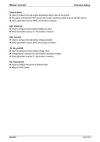 Manual    HM1016ER1                                                               Parameters Setting



Coolant Alarm:
   Used to configure the high engine temperature alarm value for the engine.
   The signal is derived form HET sensor, this function would be inactive if do not use HET sensor.
   When parameter is set as “9999”, this function is inactive.


Batt. Undervolt:
   Used to configure the low battery voltage pre-alarm.
   When parameter is set as “0”, this function is inactive.


Batt. overvolt:
   Used to configure the high battery voltage pre-alarm.
   When parameter is set as “99.9”, this function is inactive.


Alt. low preALM:
   Used to configure the low charger voltage value.
   Voltage signal is derived from the excitation winding of charger.
   When parameter is set as “0”, this function is inactive.


EX. Crank permit:
   Used to configure the permit of external crank.
   Refer to 4.8 for details.




Harsen®                                                                                       Page 34/54
 
