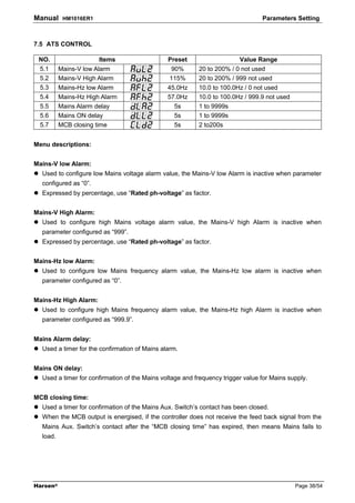 Manual     HM1016ER1                                                             Parameters Setting



7.5 ATS CONTROL

 NO.                    Items                  Preset                   Value Range
 5.1      Mains-V low Alarm                     90%       20 to 200% / 0 not used
 5.2      Mains-V High Alarm                    115%      20 to 200% / 999 not used
 5.3      Mains-Hz low Alarm                   45.0Hz     10.0 to 100.0Hz / 0 not used
 5.4      Mains-Hz High Alarm                  57.0Hz     10.0 to 100.0Hz / 999.9 not used
 5.5      Mains Alarm delay                      5s       1 to 9999s
 5.6      Mains ON delay                         5s       1 to 9999s
 5.7      MCB closing time                       5s       2 to200s


Menu descriptions:


Mains-V low Alarm:
  Used to configure low Mains voltage alarm value, the Mains-V low Alarm is inactive when parameter
  configured as “0”.
  Expressed by percentage, use “Rated ph-voltage” as factor.


Mains-V High Alarm:
  Used to configure high Mains voltage alarm value, the Mains-V high Alarm is inactive when
  parameter configured as “999”.
  Expressed by percentage, use “Rated ph-voltage” as factor.


Mains-Hz low Alarm:
  Used to configure low Mains frequency alarm value, the Mains-Hz low alarm is inactive when
  parameter configured as “0”.


Mains-Hz High Alarm:
  Used to configure high Mains frequency alarm value, the Mains-Hz high Alarm is inactive when
  parameter configured as “999.9”.


Mains Alarm delay:
  Used a timer for the confirmation of Mains alarm.


Mains ON delay:
  Used a timer for confirmation of the Mains voltage and frequency trigger value for Mains supply.


MCB closing time:
  Used a timer for confirmation of the Mains Aux. Switch’s contact has been closed.
  When the MCB output is energised, if the controller does not receive the feed back signal from the
  Mains Aux. Switch’s contact after the “MCB closing time” has expired, then means Mains fails to
  load.




Harsen®                                                                                      Page 38/54
 