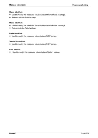 Manual    HM1016ER1                                                      Parameters Setting



Mains V2 offset:
   Used to modify the measured value display of Mains Phase 2 Voltage.
   Reference to the Rated voltage.


Mains V3 offset:
   Used to modify the measured value display of Mains Phase 3 Voltage.
   Reference to the Rated voltage.


Pressure offset:
   Used to modify the measured value display of LOP sensor.


Temperature offset:
   Used to modify the measured value display of HET sensor.


Batt. V offset:
    Used to modify the measured value display of battery voltage.




Harsen®                                                                            Page 40/54
 