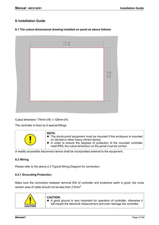 Manual     HM1016ER1                                                                 Installation Guide



8. Installation Guide

8.1 The cutout dimensional drawing installed on panel as above follows:




Cutout dimension: 174mm (W) x 126mm (H).

The controller is fixed by 6 special fittings.

                            NOTE:
                              The shock-proof equipment must be mounted if the enclosure is mounted
                              on Genset or other heavy vibrant device.
                              In order to ensure the degrees of protection of the mounted controller
                              meet IP65, the cutout dimension on the panel must be correct.
A readily accessible disconnect device shall be incorporated external to the equipment;

8.2 Wiring

Please refer to the above 2.3 Typical Wiring Diagram for connection.

8.2.1 Grounding Protection:

Make sure the connection between terminal #34 of controller and protective earth is good, the cross
section area of cable should not be less than 2.5mm2.


                            CAUTION:
                              A good ground is very important for operation of controller, otherwise it
                              will impact the electrical measurement and even damage the controller.



Harsen®                                                                                       Page 41/54
 