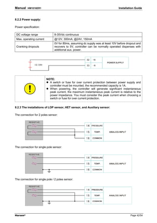 Manual    HM1016ER1                                                              Installation Guide



8.2.2 Power supply:

Power specification:

 DC voltage range               8-35Vdc continuous
 Max. operating current         @12V, 300mA; @24V, 150mA
                                0V for 80ms, assuming dc supply was at least 10V before dropout and
 Cranking dropouts              recovers to 5V, controller can be normally operated dispenses with
                                additional aux. power.




                          NOTE:
                            A switch or fuse for over current protection between power supply and
                            controller must be mounted, the recommended capacity is 1A.
                            When powering, the controller will generate significant instantaneous
                            peak current, the maximum instantaneous peak current is relative to the
                            power impedance. You must consider the peak current when choosing a
                            switch or fuse for over current protection.


8.2.3 The installations of LOP sensor, HET sensor, and Auxiliary sensor:

The connection for 2 poles sensor:




The connection for single pole sensor:




The connection for single pole / 2 poles sensor:




Harsen®                                                                                    Page 42/54
 