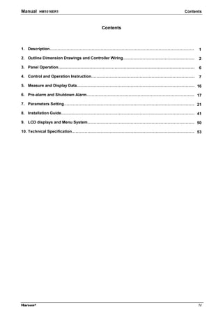 Manual    HM1016ER1                                              Contents



                                Contents



1. Description……………………………………………………………………………………………………1

2. Outline Dimension Drawings and Controller Wiring………………………………………………… 2

3. Panel Operation………………………………………………………………………………………………6

4. Control and Operation Instruction…………………………………………………………………………
                                                               7

5. Measure and Display Data…………………………………………………………………………………16

6. Pre-alarm and Shutdown Alarm……………………………………………………………………………
                                                           17

7. Parameters Setting……………………………………………………………………………………………
                                                       21

8. Installation Guide……………………………………………………………………………………………41

9. LCD displays and Menu System……………………………………………………………………………
                                                           50

10. Technical Specification………………………………………………………………………………………
                                                           53




Harsen®                                                                IV
 