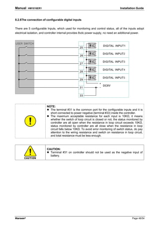 Manual    HM1016ER1                                                                   Installation Guide



8.2.6The connection of configurable digital inputs


There are 5 configurable Inputs, which used for monitoring and control status, all of the inputs adopt
electrical isolation, and controller internal provides 8vdc power supply, no need an additional power.




                          NOTE:
                            The terminal #31 is the common port for the configurable inputs and it is
                            short connected to power negative (terminal #33) inside the controller.
                            The maximum acceptable resistance for each input is 10K , it means
                            whether the switch of loop circuit is closed or not, the status monitored by
                            controller are all open when the resistance in loop circuit exceeds 10K ,
                            status monitored by controller are all close when the resistance in loop
                            circuit falls below 10K . To avoid error monitoring of switch status, do pay
                            attention to the wiring resistance and switch on resistance in loop circuit,
                            and total resistance must be less enough.



                          CAUTION:
                            Terminal #31 on controller should not be used as the negative input of
                            battery.




Harsen®                                                                                         Page 48/54
 