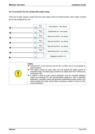 Manual    HM1016ER1                                                                   Installation Guide



8.2.7 Connection for the configurable output relays


There are 6 relay outputs, except fuel and crank relays which are fixed function, other relays’ function
all can be configured by user.




                          NOTE:
                            Terminal #17 is the common port for RL1 to RL6, and it is connected to
                            power positive.
                            The output current for each relay can not exceed the rated current of
                            respective relay; the total output current for 6 relays (from RL1 to RL6) can
                            not exceed 16A.
                            A switch or fuse for over current protection must be mounted between
                            power and terminal #17, the recommended capacity is 16A. In practical
                            application, controller output will generate instantaneous peak current, you
                            must consider the peak current when choosing a switch or fuse for over
                            current protection.




Harsen®                                                                                         Page 49/54
 