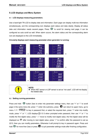 Manual     HM1016ER1                                                    LCD displays and Menu System



9. LCD displays and Menu System

9.1 LCD displays measuring parameters:


Use a back-light TN LCD to display data and information. Each page can display multi-row information
simultaneously, and the corresponding icon displays each status and data clearly. Display all status
data and information needs several pages. Press “           ” to scroll for viewing next page, it can be
configured as auto scroll as well. When alarm occurs, the alarm status and the corresponding alarm
icon are displayed on the LCD immediately.

Circularly displays each measuring parameter when generator is running:




                        →                         →                         →




                        →                         →                         →




                        →                         →


                          NOTE:
                            When HET sensor or LOP sensor is set as “not used”, LCD will not display
                            the related data.


9.2 Setting running parameters


Press and hold “     ” button 2sec to enter into parameter settings menu, then use “+” or “-” to scroll
page in the same menu list, press “√” enter into submenu, press “       ” can return to upper menu, go to
menu 1.11 “           ” to key in password first, or select the required item, press “√” enter into modify
mode, press “+” or “-”, LCD displays 0 0 0 0 when prompted enter password, then use “+” or “-” to
modify the first digital value, press “→” move to modify next digital value, the first digital value will be
displayed as “ ” after moving to next digital value, press “√” to confirm after the password is set as
2213, then you can modify parameters. Otherwise it will prompt to key in password again. Press and
hold “   ” for more than 2sec or press “   ” to quit parameter settings mode after finishing configuration.


Harsen®                                                                                           Page 50/54
 