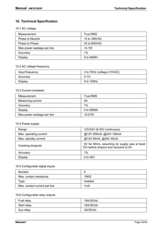 Manual      HM1016ER1                                      Technical Specification



10. Technical Specification

10.1 AC voltage:
  Measurement                        True RMS
  Phase to Neutral                   15 to 346VAC
  Phase to Phase                     25 to 600VAC
  Max power wastage per line         <0.1W
  Accuracy                           1%
  Display                            0 to 9999V


10.2 AC voltage frequency:
  Input frequency                    3 to 70Hz (voltage ≥15VAC)
  Accuracy                           0.1%
  Display                            0 to 100Hz


10.3 Current (isolated):
  Measurement                        True RMS
  Measuring current                  5A
  Accuracy                           1%
  Display                            0 to 9999A
  Max power wastage per line         <0.01W


10.4 Power supply:
  Range                              12V/24V (8-35V continuous)
  Max. operating current             @12V 300mA, @24V 150mA
  Max. standby current               @12V 90mA, @24V 45mA
                                     0V for 80ms, assuming dc supply was at least
  Cranking dropouts
                                    10V before dropout and recovers to 5V
  Accuracy                           1%
  Display                            0 to 40V


10.5 Configurable digital inputs:
  Number                             5
  Max. contact resistance            10K
  Type                               Isolated
  Max. contact current per line      1mA


10.6 Configurable relay outputs:
  Fuel relay                         16A/30Vdc
  Start relay                        16A/30Vdc
  Aux relay                          3A/30Vdc



Harsen®                                                                  Page 53/54
 