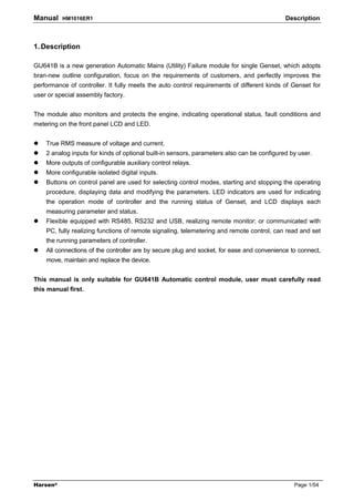 Manual    HM1016ER1                                                                         Description



1. Description

GU641B is a new generation Automatic Mains (Utility) Failure module for single Genset, which adopts
bran-new outline configuration, focus on the requirements of customers, and perfectly improves the
performance of controller. It fully meets the auto control requirements of different kinds of Genset for
user or special assembly factory.


The module also monitors and protects the engine, indicating operational status, fault conditions and
metering on the front panel LCD and LED.


    True RMS measure of voltage and current.
    2 analog inputs for kinds of optional built-in sensors, parameters also can be configured by user.
    More outputs of configurable auxiliary control relays.
    More configurable isolated digital inputs.
    Buttons on control panel are used for selecting control modes, starting and stopping the operating
    procedure, displaying data and modifying the parameters. LED indicators are used for indicating
    the operation mode of controller and the running status of Genset, and LCD displays each
    measuring parameter and status.
    Flexible equipped with RS485, RS232 and USB, realizing remote monitor; or communicated with
    PC, fully realizing functions of remote signaling, telemetering and remote control, can read and set
    the running parameters of controller.
    All connections of the controller are by secure plug and socket, for ease and convenience to connect,
    move, maintain and replace the device.


This manual is only suitable for GU641B Automatic control module, user must carefully read
this manual first.




Harsen®                                                                                        Page 1/54
 