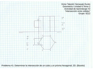 Victor Takeshi Yamasaki Durán
Geometría I Unidad 6 Tema 2
Actividad de Aprendizaje #2
“Intersección entre sólidos”
Grupo: 9212
Problema #1: Determinar la intersección de un cubo y un prisma hexagonal, 2D. (Boceto)
 