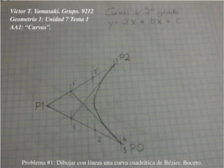 Victor T. Yamasaki. Grupo. 9212
Geometría 1: Unidad 7 Tema 1
AA1: “Curvas”.
Problema #1: Dibujar con líneas una curva cuadrática de Bézier. Boceto.
 