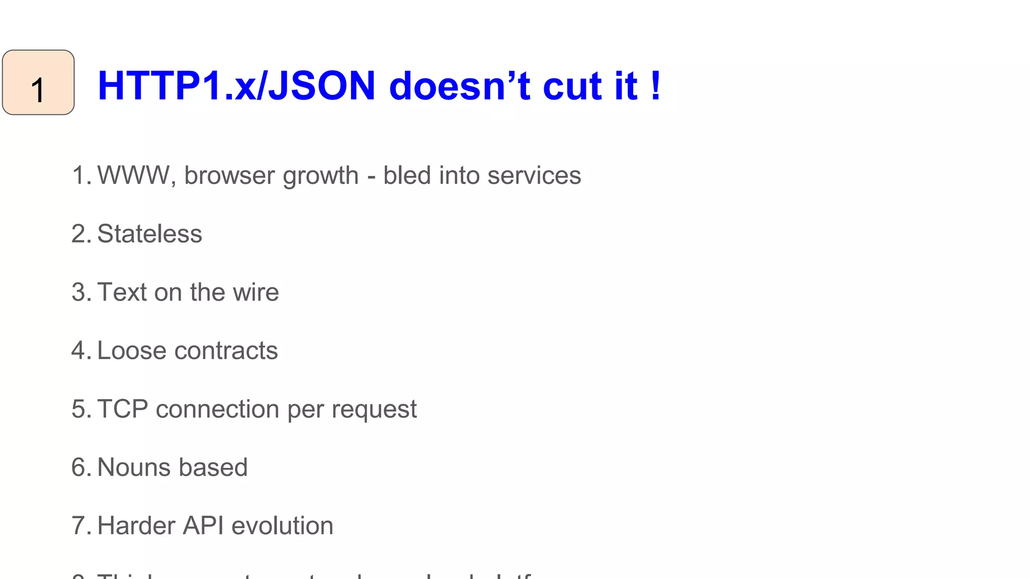HTTP1.x/JSON doesn’t cut it !
1. WWW, browser growth - bled into services
2. Stateless
3. Text on the wire
4. Loose contracts
5. TCP connection per request
6. Nouns based
7. Harder API evolution
1
 