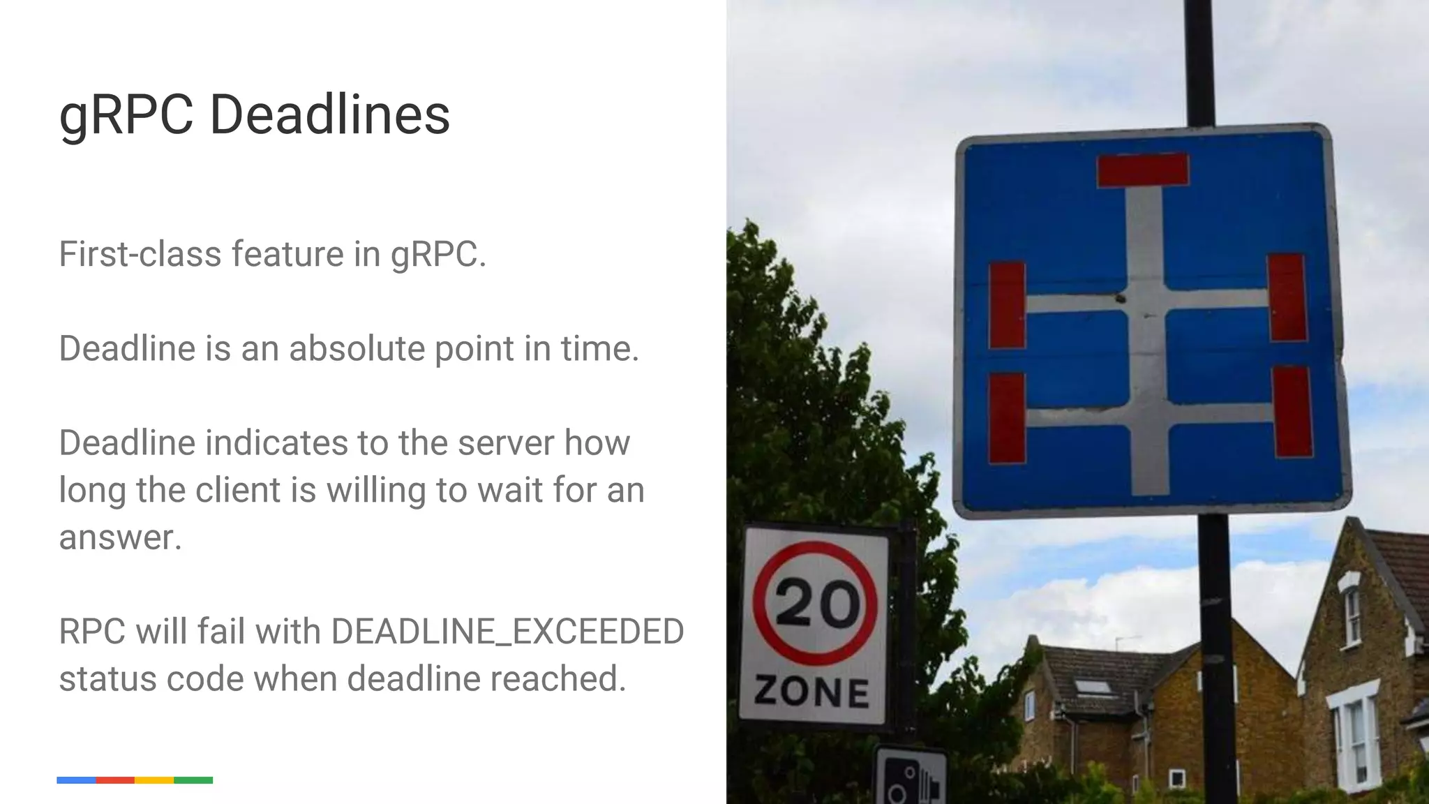 Google Cloud Platform 18
First-class feature in gRPC.
Deadline is an absolute point in time.
Deadline indicates to the server how
long the client is willing to wait for an
answer.
RPC will fail with DEADLINE_EXCEEDED
status code when deadline reached.
gRPC Deadlines
 