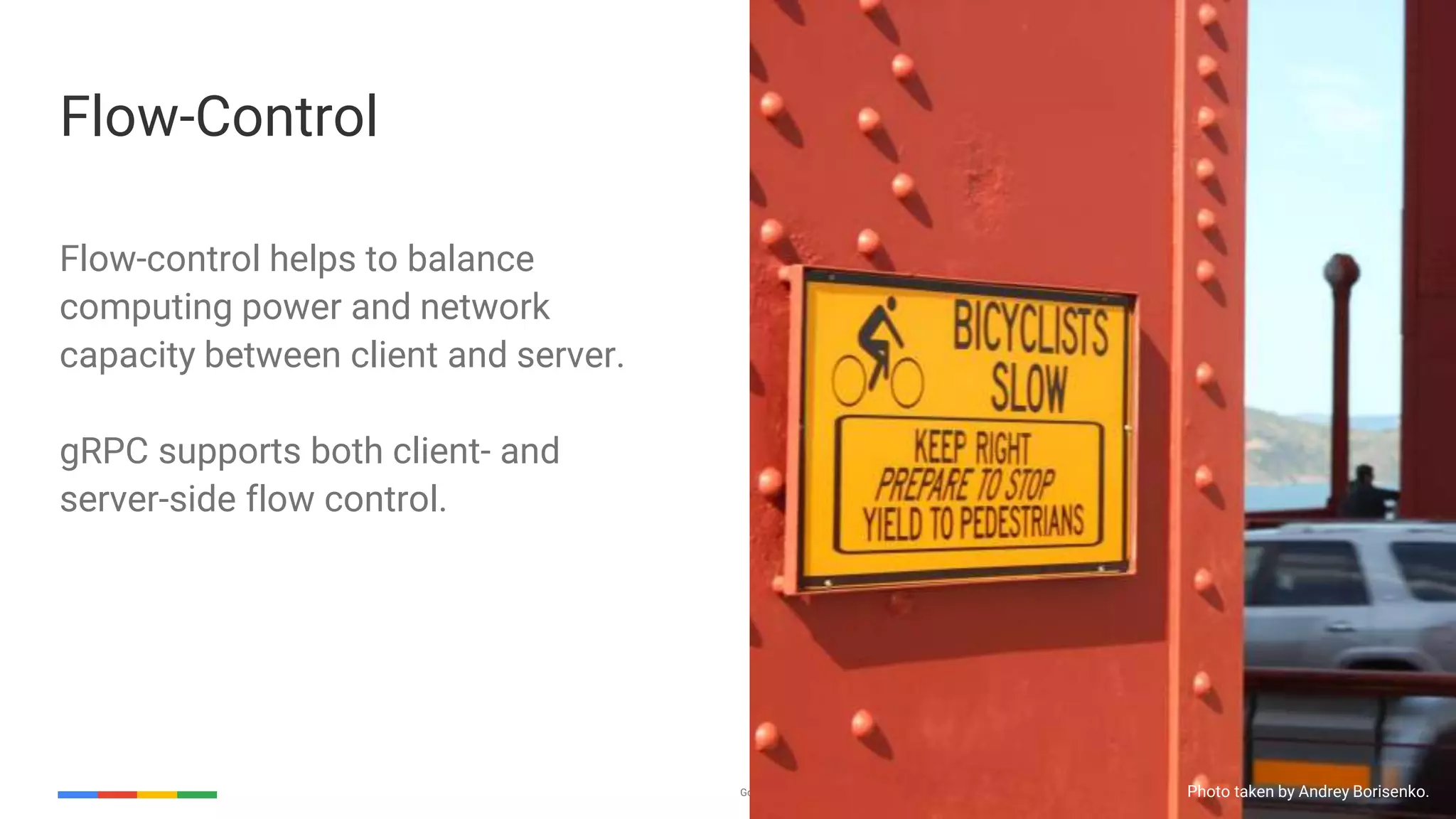Google Cloud Platform 26
Flow-control helps to balance
computing power and network
capacity between client and server.
gRPC supports both client- and
server-side flow control.
Flow-Control
Photo taken by Andrey Borisenko.
 