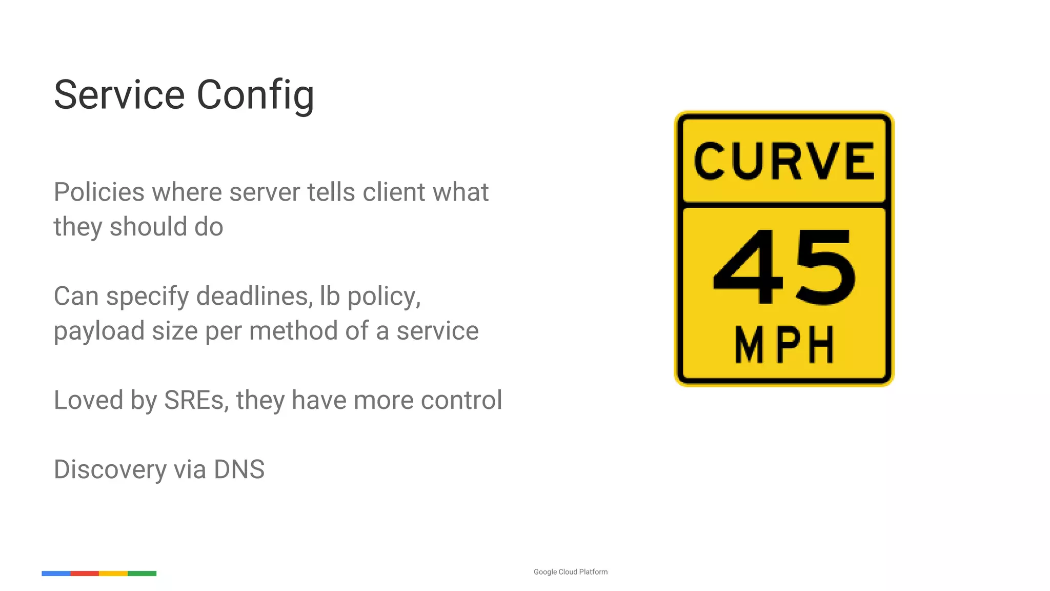 Google Cloud Platform 27
Policies where server tells client what
they should do
Can specify deadlines, lb policy,
payload size per method of a service
Loved by SREs, they have more control
Discovery via DNS
Service Config
 