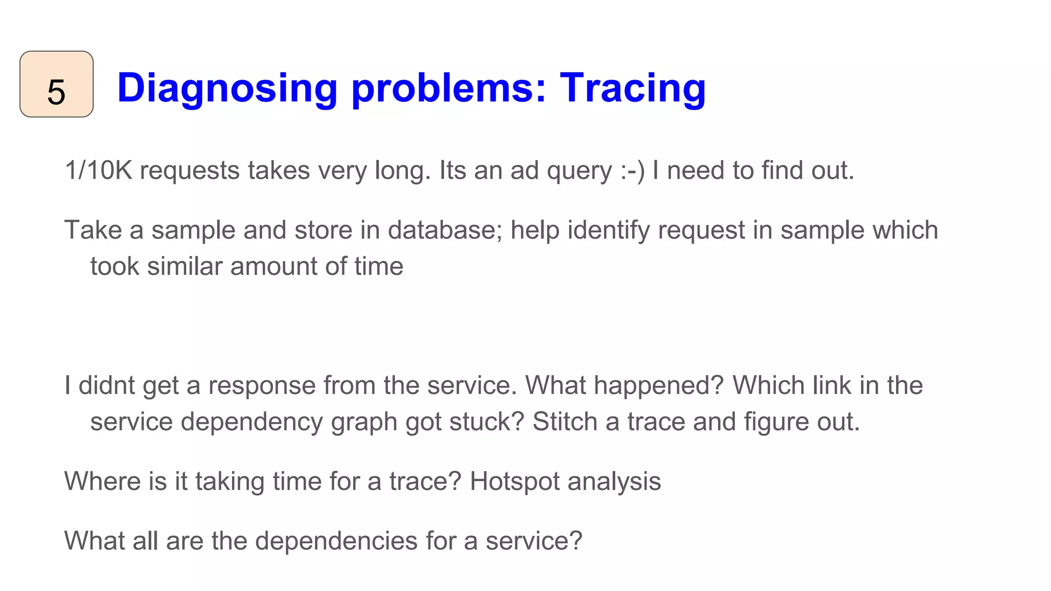 Diagnosing problems: Tracing5
1/10K requests takes very long. Its an ad query :-) I need to find out.
Take a sample and store in database; help identify request in sample which
took similar amount of time
I didnt get a response from the service. What happened? Which link in the
service dependency graph got stuck? Stitch a trace and figure out.
Where is it taking time for a trace? Hotspot analysis
What all are the dependencies for a service?
 