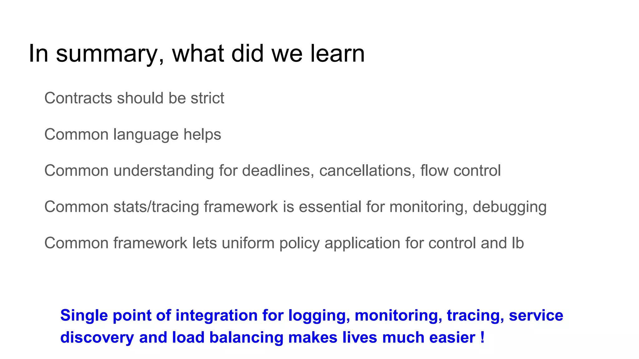 In summary, what did we learn
Contracts should be strict
Common language helps
Common understanding for deadlines, cancellations, flow control
Common stats/tracing framework is essential for monitoring, debugging
Common framework lets uniform policy application for control and lb
Single point of integration for logging, monitoring, tracing, service
discovery and load balancing makes lives much easier !
 
