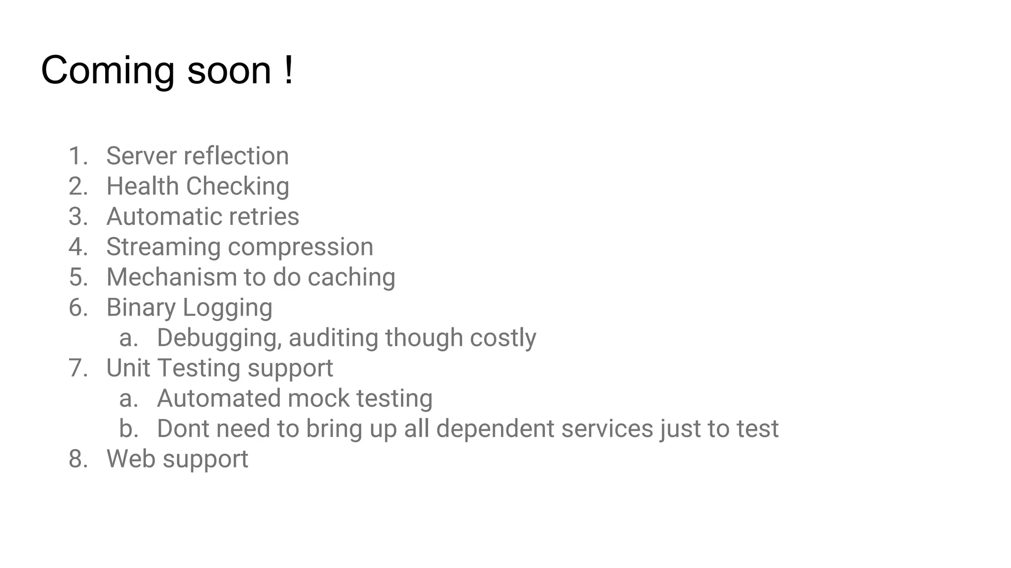 1. Server reflection
2. Health Checking
3. Automatic retries
4. Streaming compression
5. Mechanism to do caching
6. Binary Logging
a. Debugging, auditing though costly
7. Unit Testing support
a. Automated mock testing
b. Dont need to bring up all dependent services just to test
8. Web support
Coming soon !
 