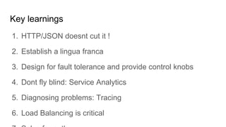Key learnings
1. HTTP/JSON doesnt cut it !
2. Establish a lingua franca
3. Design for fault tolerance and provide control knobs
4. Dont fly blind: Service Analytics
5. Diagnosing problems: Tracing
6. Load Balancing is critical
 