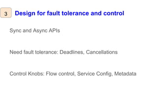 Design for fault tolerance and control
Sync and Async APIs
Need fault tolerance: Deadlines, Cancellations
Control Knobs: Flow control, Service Config, Metadata
3
 