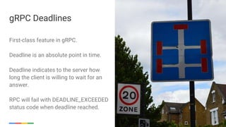 Google Cloud Platform 18
First-class feature in gRPC.
Deadline is an absolute point in time.
Deadline indicates to the server how
long the client is willing to wait for an
answer.
RPC will fail with DEADLINE_EXCEEDED
status code when deadline reached.
gRPC Deadlines
 