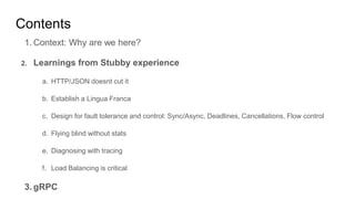 Contents
1. Context: Why are we here?
2. Learnings from Stubby experience
a. HTTP/JSON doesnt cut it
b. Establish a Lingua Franca
c. Design for fault tolerance and control: Sync/Async, Deadlines, Cancellations, Flow control
d. Flying blind without stats
e. Diagnosing with tracing
f. Load Balancing is critical
3. gRPC
 
